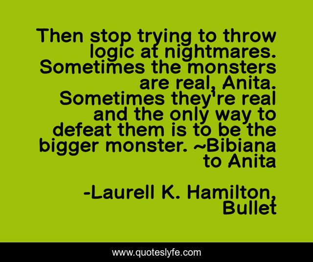 Then stop trying to throw logic at nightmares. Sometimes the monsters are real, Anita. Sometimes they're real and the only way to defeat them is to be the bigger monster. ~Bibiana to Anita