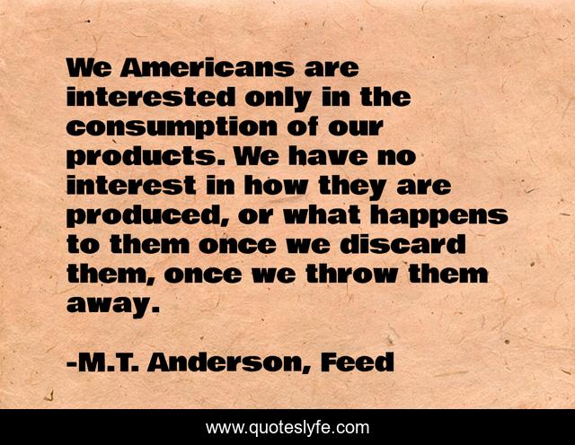 We Americans are interested only in the consumption of our products. We have no interest in how they are produced, or what happens to them once we discard them, once we throw them away.