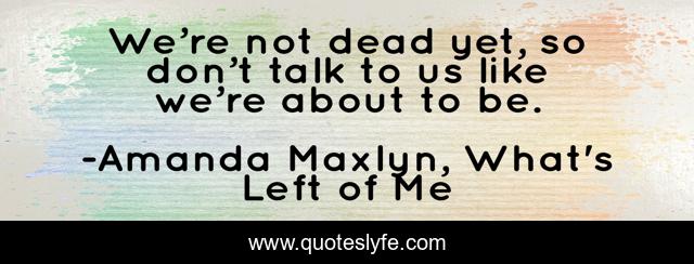 We’re not dead yet, so don’t talk to us like we’re about to be.