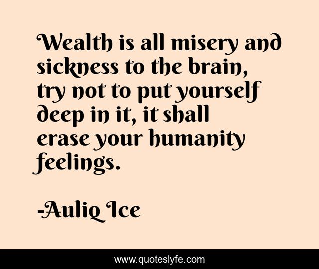 Wealth is all misery and sickness to the brain, try not to put yourself deep in it, it shall erase your humanity feelings.