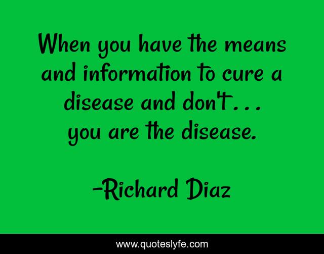 When you have the means and information to cure a disease and don't . . . you are the disease.