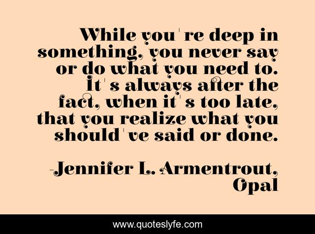 While you're deep in something, you never say or do what you need to. It's always after the fact, when it's too late, that you realize what you should've said or done.