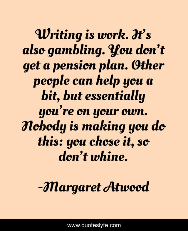 Writing is work. It’s also gambling. You don’t get a pension plan. Other people can help you a bit, but ­essentially you’re on your own. ­Nobody is making you do this: you chose it, so don’t whine.