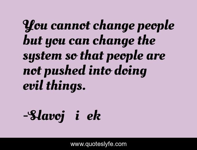 You cannot change people but you can change the system so that people are not pushed into doing evil things.