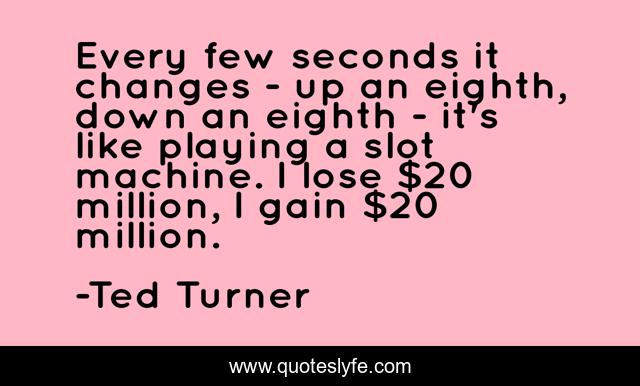 Every few seconds it changes - up an eighth, down an eighth - it's like playing a slot machine. I lose $20 million, I gain $20 million.