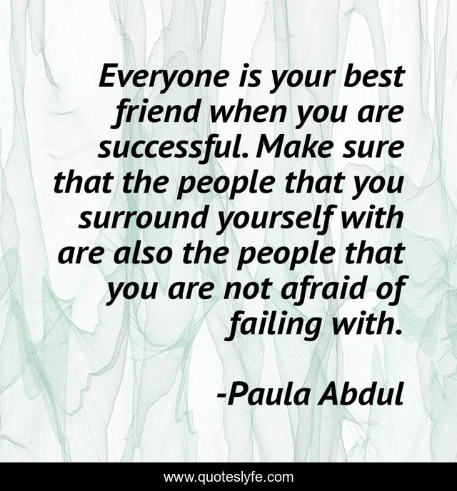 Everyone is your best friend when you are successful. Make sure that the people that you surround yourself with are also the people that you are not afraid of failing with.