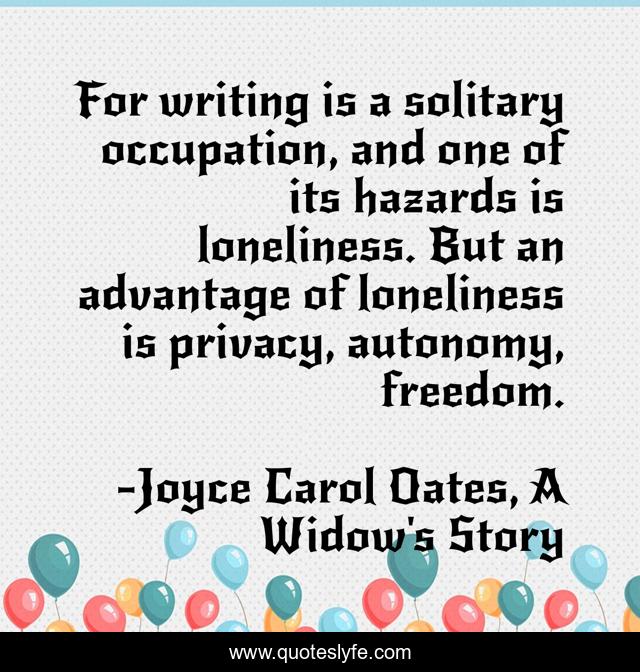 For writing is a solitary occupation, and one of its hazards is loneliness. But an advantage of loneliness is privacy, autonomy, freedom.