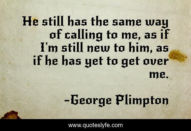 He still has the same way of calling to me, as if I'm still new to him, as if he has yet to get over me.