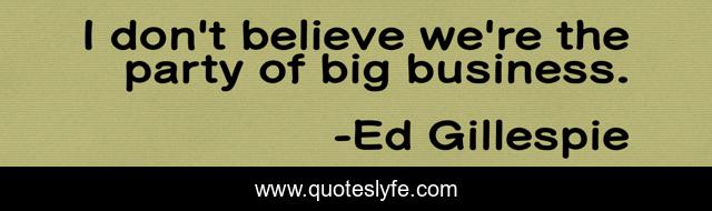 I don't believe we're the party of big business.