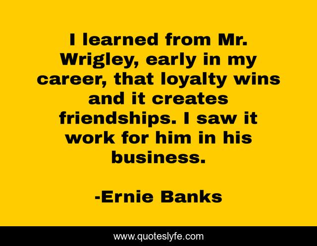 I learned from Mr. Wrigley, early in my career, that loyalty wins and it creates friendships. I saw it work for him in his business.