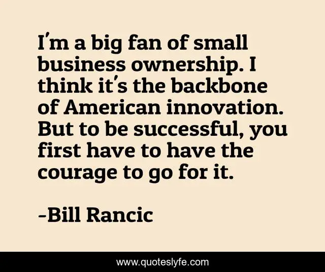 I'm a big fan of small business ownership. I think it's the backbone of American innovation. But to be successful, you first have to have the courage to go for it.