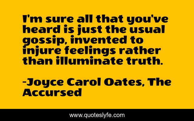I'm sure all that you've heard is just the usual gossip, invented to injure feelings rather than illuminate truth.