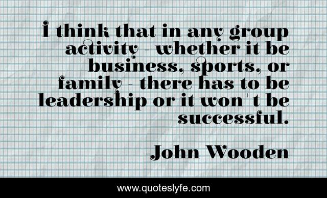 I think that in any group activity - whether it be business, sports, or family - there has to be leadership or it won't be successful.