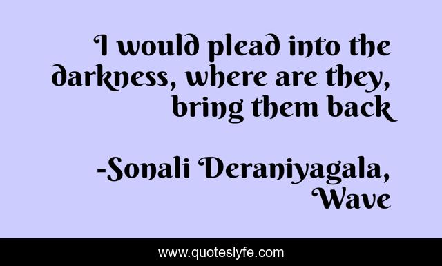 I would plead into the darkness, where are they, bring them back