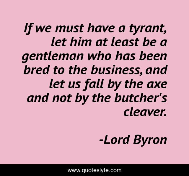 If we must have a tyrant, let him at least be a gentleman who has been bred to the business, and let us fall by the axe and not by the butcher's cleaver.