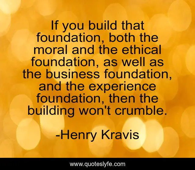 If you build that foundation, both the moral and the ethical foundation, as well as the business foundation, and the experience foundation, then the building won't crumble.