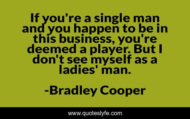 If you're a single man and you happen to be in this business, you're deemed a player. But I don't see myself as a ladies' man.