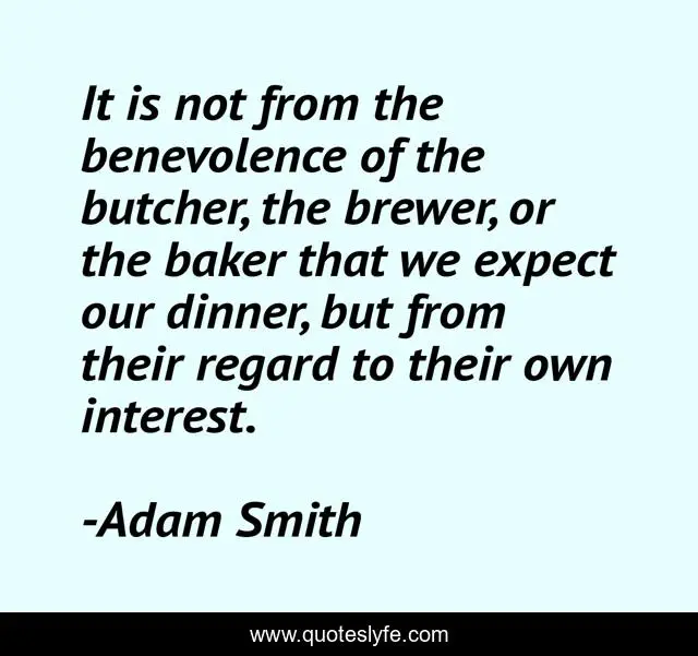 It is not from the benevolence of the butcher, the brewer, or the baker that we expect our dinner, but from their regard to their own interest.