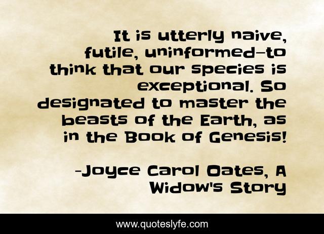 It is utterly naive, futile, uninformed—to think that our species is exceptional. So designated to master the beasts of the Earth, as in the Book of Genesis!