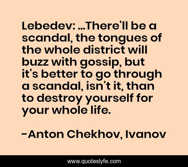 Lebedev: ...There'll be a scandal, the tongues of the whole district will buzz with gossip, but it's better to go through a scandal, isn't it, than to destroy yourself for your whole life.