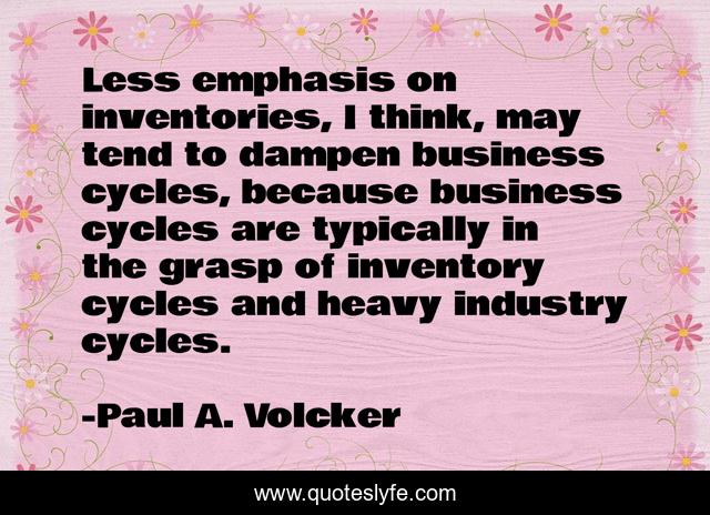 Less emphasis on inventories, I think, may tend to dampen business cycles, because business cycles are typically in the grasp of inventory cycles and heavy industry cycles.