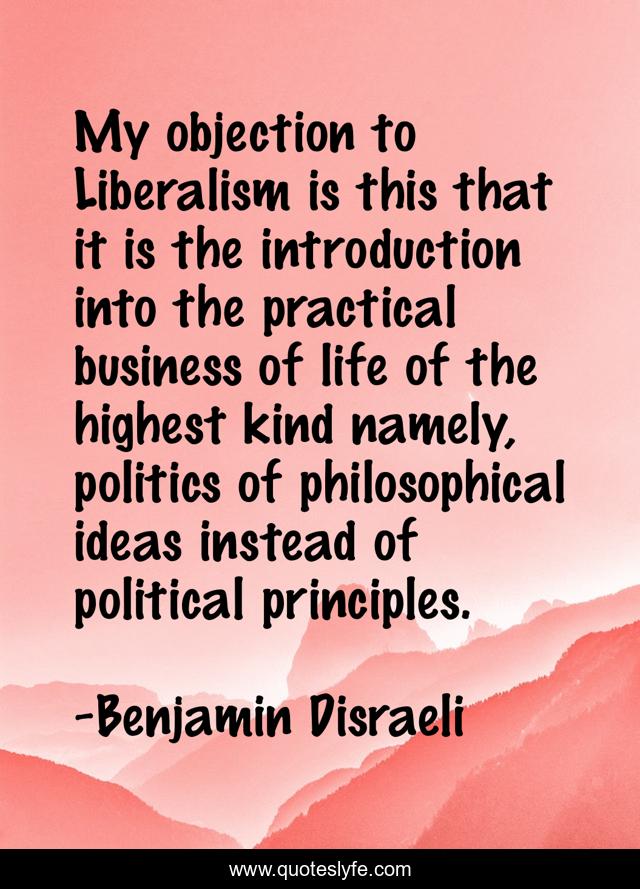 My objection to Liberalism is this that it is the introduction into the practical business of life of the highest kind namely, politics of philosophical ideas instead of political principles.
