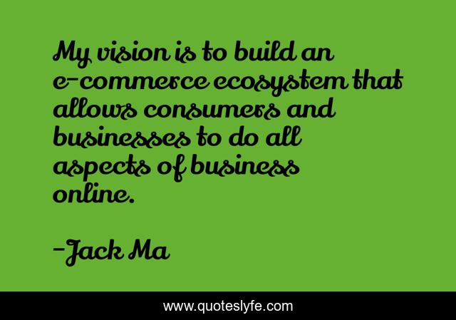 My vision is to build an e-commerce ecosystem that allows consumers and businesses to do all aspects of business online.