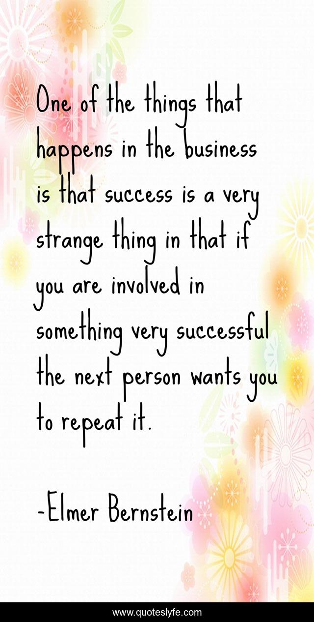 One of the things that happens in the business is that success is a very strange thing in that if you are involved in something very successful the next person wants you to repeat it.