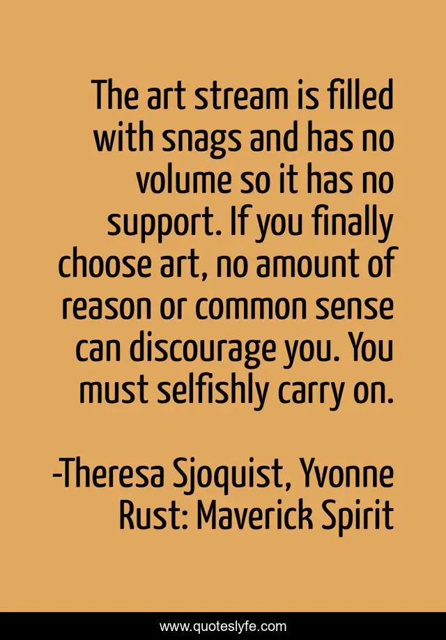 The art stream is filled with snags and has no volume so it has no support. If you finally choose art, no amount of reason or common sense can discourage you. You must selfishly carry on.