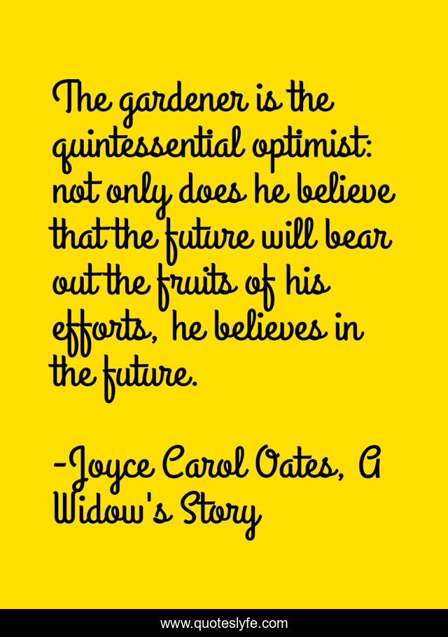 The gardener is the quintessential optimist: not only does he believe that the future will bear out the fruits of his efforts, he believes in the future.