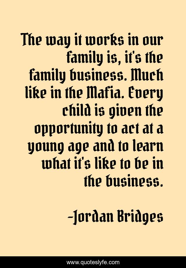The way it works in our family is, it's the family business. Much like in the Mafia. Every child is given the opportunity to act at a young age and to learn what it's like to be in the business.