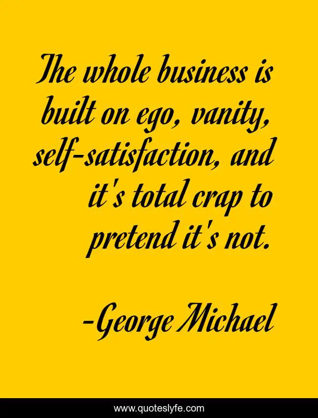 The whole business is built on ego, vanity, self-satisfaction, and it's total crap to pretend it's not.