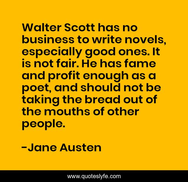 Walter Scott has no business to write novels, especially good ones. It is not fair. He has fame and profit enough as a poet, and should not be taking the bread out of the mouths of other people.
