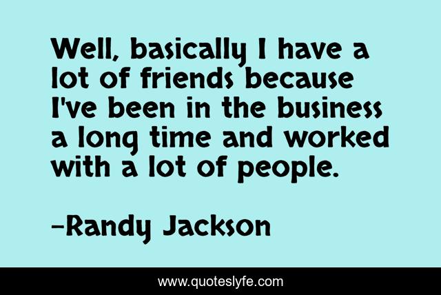 Well, basically I have a lot of friends because I've been in the business a long time and worked with a lot of people.