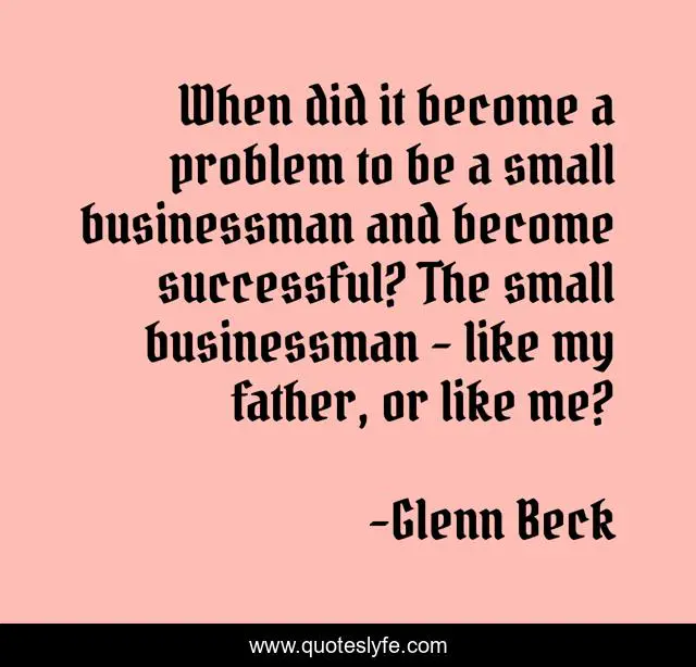 When did it become a problem to be a small businessman and become successful? The small businessman - like my father, or like me?