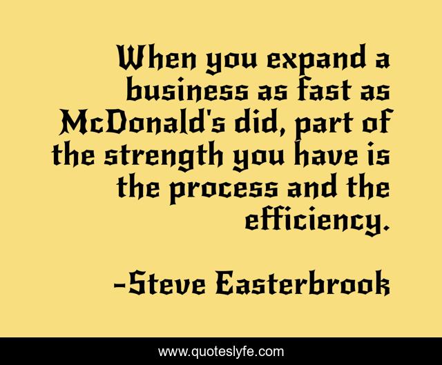 When you expand a business as fast as McDonald's did, part of the strength you have is the process and the efficiency.
