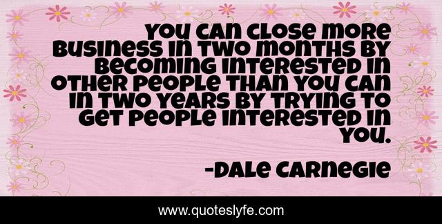 You can close more business in two months by becoming interested in other people than you can in two years by trying to get people interested in you.