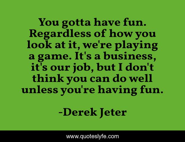 You gotta have fun. Regardless of how you look at it, we're playing a game. It's a business, it's our job, but I don't think you can do well unless you're having fun.