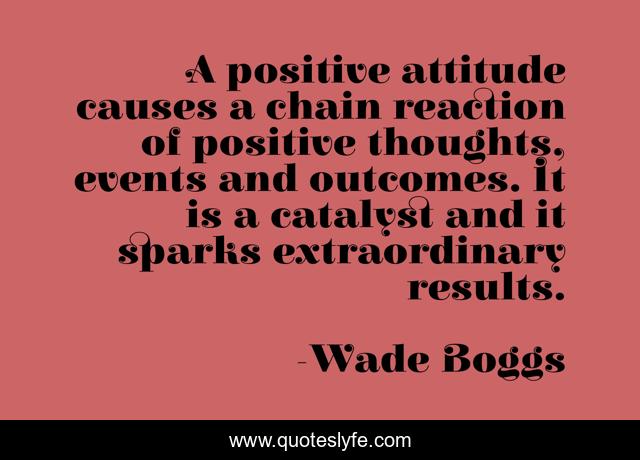 A positive attitude causes a chain reaction of positive thoughts, events and outcomes. It is a catalyst and it sparks extraordinary results.