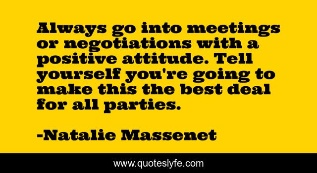 Always go into meetings or negotiations with a positive attitude. Tell yourself you're going to make this the best deal for all parties.