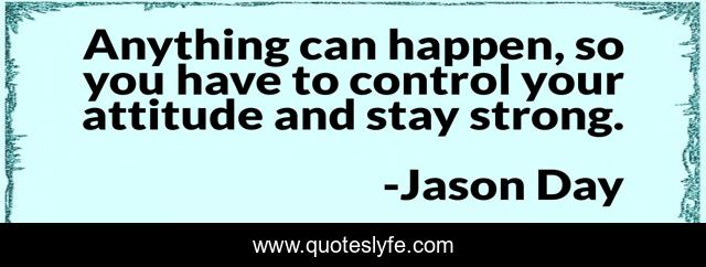 Anything can happen, so you have to control your attitude and stay strong.