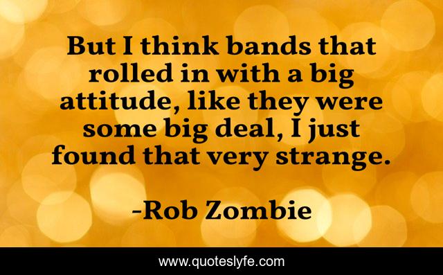 But I think bands that rolled in with a big attitude, like they were some big deal, I just found that very strange.