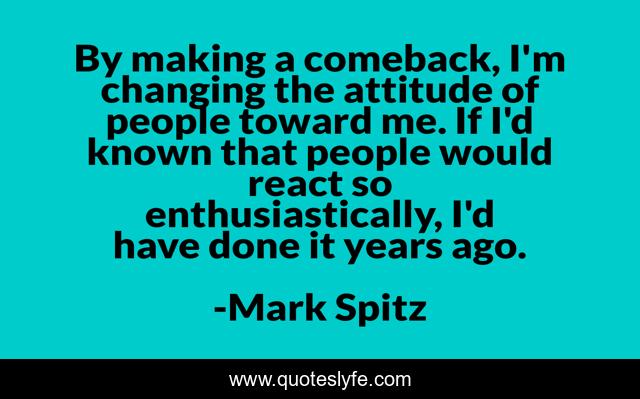By making a comeback, I'm changing the attitude of people toward me. If I'd known that people would react so enthusiastically, I'd have done it years ago.