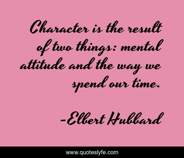 Character is the result of two things: mental attitude and the way we spend our time.