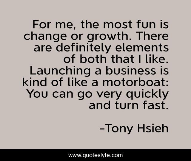 For me, the most fun is change or growth. There are definitely elements of both that I like. Launching a business is kind of like a motorboat: You can go very quickly and turn fast.
