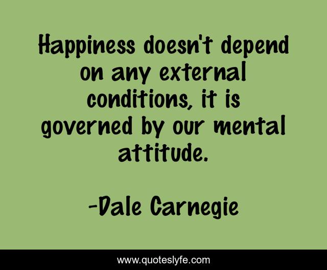 Happiness doesn't depend on any external conditions, it is governed by our mental attitude.