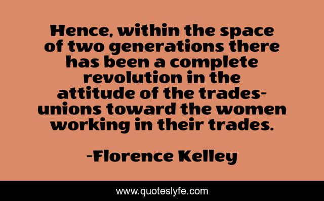 Hence, within the space of two generations there has been a complete revolution in the attitude of the trades-unions toward the women working in their trades.