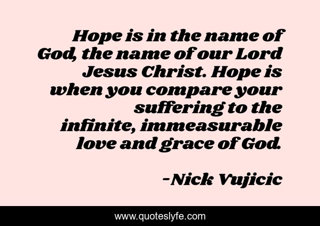 Hope is in the name of God, the name of our Lord Jesus Christ. Hope is when you compare your suffering to the infinite, immeasurable love and grace of God.