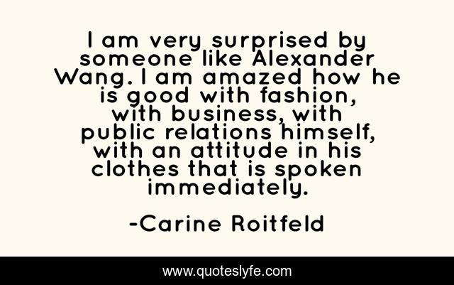 I am very surprised by someone like Alexander Wang. I am amazed how he is good with fashion, with business, with public relations himself, with an attitude in his clothes that is spoken immediately.