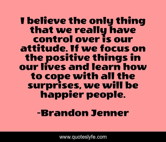I believe the only thing that we really have control over is our attitude. If we focus on the positive things in our lives and learn how to cope with all the surprises, we will be happier people.